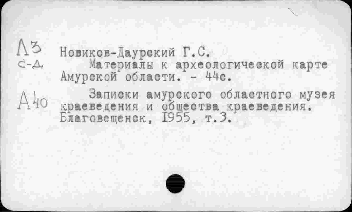 ﻿Новиков-Даурский Г.С.
Материалы к археологической карте Амурской области. - 44с.
Записки амурского областного музея краеведения и общества краеведения. Благовещенск, 1955, т.З.